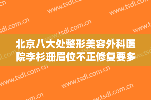 北京八大处整形美容外科医院李杉珊眉位不正修复要多少钱?可靠吗?(北京整形医院好大夫)