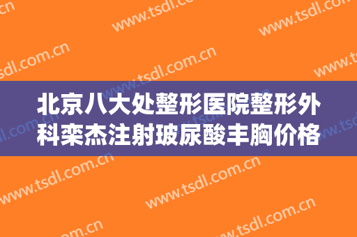 北京八大处整形医院整形外科栾杰注射玻尿酸丰胸价格?怎么样?(北京八大处整形外科医生专家)