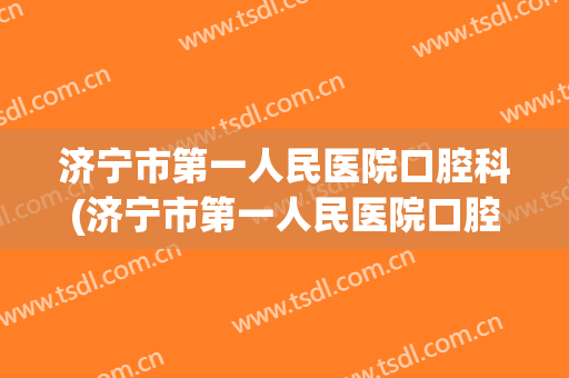 济宁市第一人民医院口腔科(济宁市第一人民医院口腔科和济宁口腔医院看牙哪个便宜)
