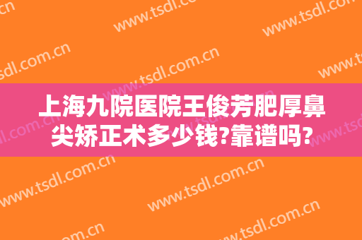 上海九院医院王俊芳肥厚鼻尖矫正术多少钱?靠谱吗?