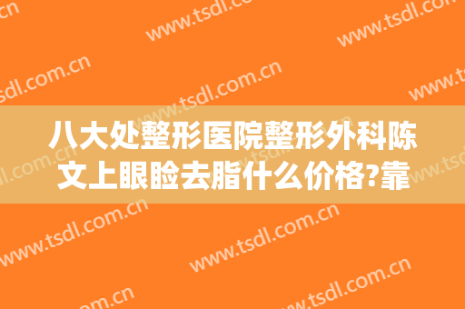 八大处整形医院整形外科陈文上眼睑去脂什么价格?靠谱吗?(整容整形外科)
