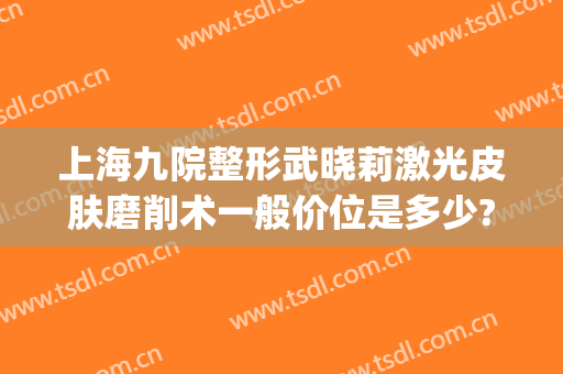 上海九院整形武晓莉激光皮肤磨削术一般价位是多少?怎么样?(上海九院激光祛疤)