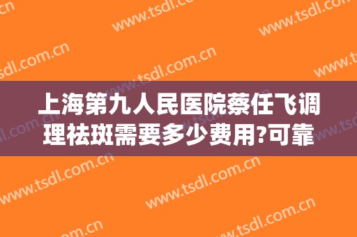 上海第九人民医院蔡任飞调理祛斑需要多少费用?可靠吗?(上海第九医院美容科祛斑)