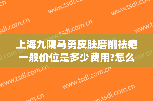 上海九院马勇皮肤磨削祛疤一般价位是多少费用?怎么样?(上海第九人民医院祛疤)