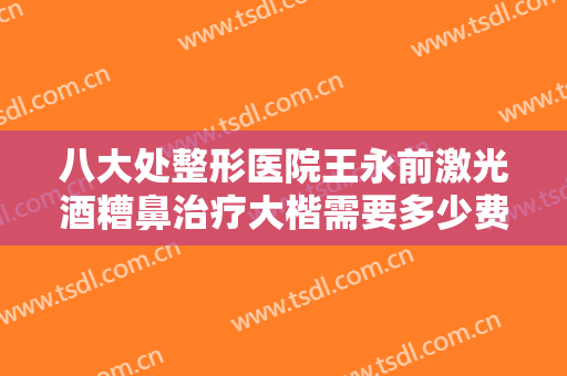 八大处整形医院王永前激光酒糟鼻治疗大楷需要多少费用?有哪些优势?