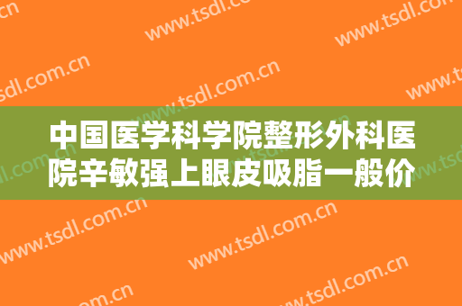 中国医学科学院整形外科医院辛敏强上眼皮吸脂一般价位是多少费用?有哪些优势?