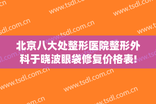 北京八大处整形医院整形外科于晓波眼袋修复价格表!可靠吗?(好大夫北京八大处整形医院)