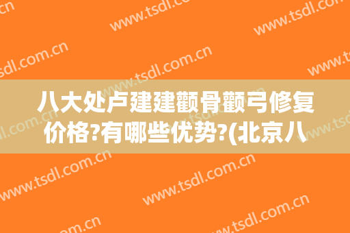 八大处卢建建颧骨颧弓修复价格?有哪些优势?(北京八大处颧骨)