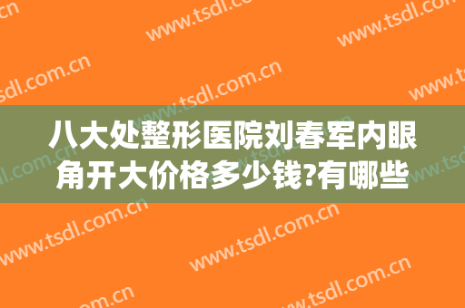 八大处整形医院刘春军内眼角开大价格多少钱?有哪些优势?(好大夫八大处整形医院)
