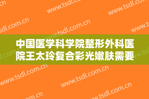 中国医学科学院整形外科医院王太玲复合彩光嫩肤需要多少钱?贵不贵?