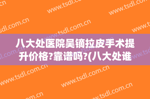 八大处医院吴镝拉皮手术提升价格?靠谱吗?(八大处谁做拉皮手术好)