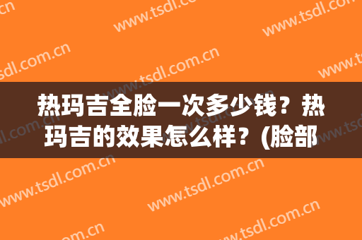 热玛吉全脸一次多少钱？热玛吉的效果怎么样？(脸部热玛吉多少钱一次)