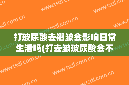 打玻尿酸去褶皱会影响日常生活吗(打去皱玻尿酸会不会有什么影响)