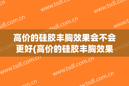 高价的硅胶丰胸效果会不会更好(高价的硅胶丰胸效果会不会更好一些)