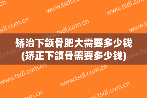 矫治下颌骨肥大需要多少钱(矫正下颌骨需要多少钱)