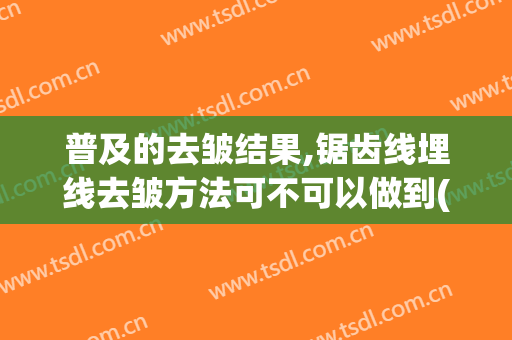 普及的去皱结果,锯齿线埋线去皱方法可不可以做到(线雕除皱是什么)