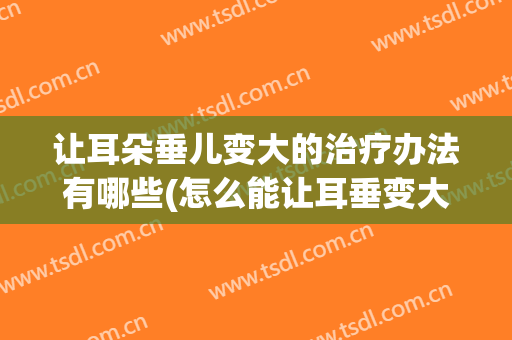 让耳朵垂儿变大的治疗办法有哪些(怎么能让耳垂变大)