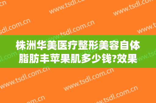 株洲华美医疗整形美容自体脂肪丰苹果肌多少钱?效果怎么样?(株洲雅美整形医院)