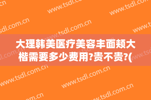 大理韩美医疗美容丰面颊大楷需要多少费用?贵不贵?(大理韩美医疗美容医院电话)