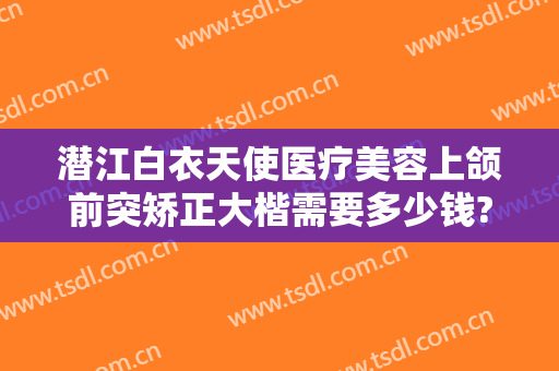 潜江白衣天使医疗美容上颌前突矫正大楷需要多少钱?可靠吗?