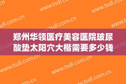 郑州华领医疗美容医院玻尿酸垫太阳穴大楷需要多少钱?可靠吗?(郑州华领医院整容)
