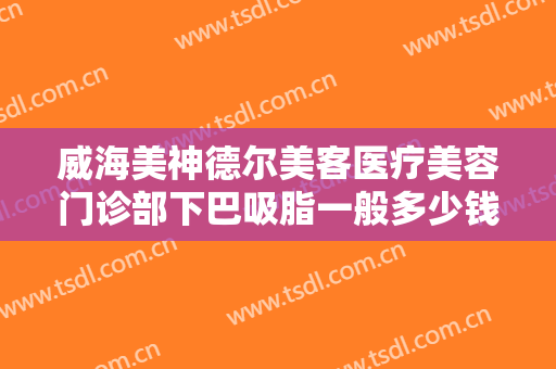 威海美神德尔美客医疗美容门诊部下巴吸脂一般多少钱?多长时间恢复?