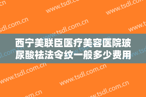 西宁美联臣医疗美容医院玻尿酸祛法令纹一般多少费用?怎么样?