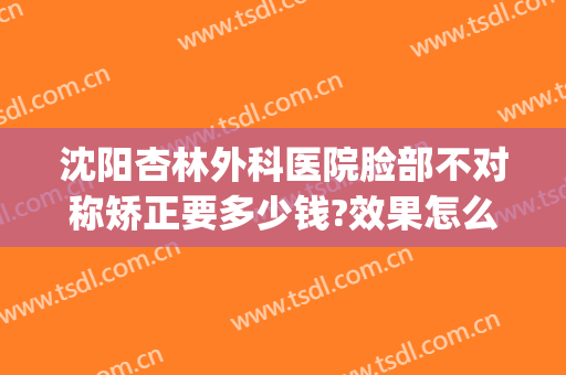 沈阳杏林外科医院脸部不对称矫正要多少钱?效果怎么样?(沈阳杏林整形外科医院正规吗)