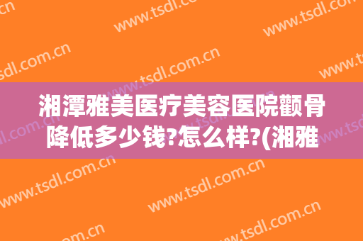 湘潭雅美医疗美容医院颧骨降低多少钱?怎么样?(湘雅医院有医美整形吗)