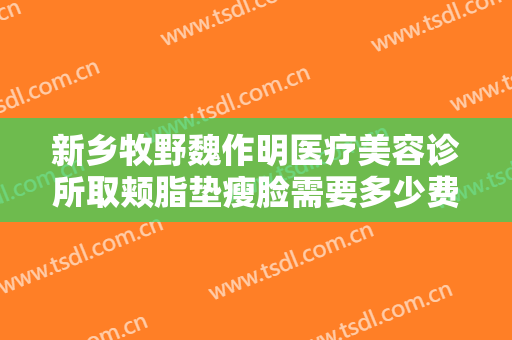 新乡牧野魏作明医疗美容诊所取颊脂垫瘦脸需要多少费用?效果怎么样?