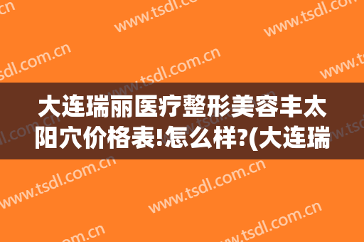 大连瑞丽医疗整形美容丰太阳穴价格表!怎么样?(大连瑞丽整形医院)