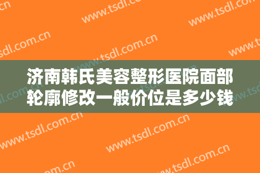 济南韩氏美容整形医院面部轮廓修改一般价位是多少钱?需要多久恢复?