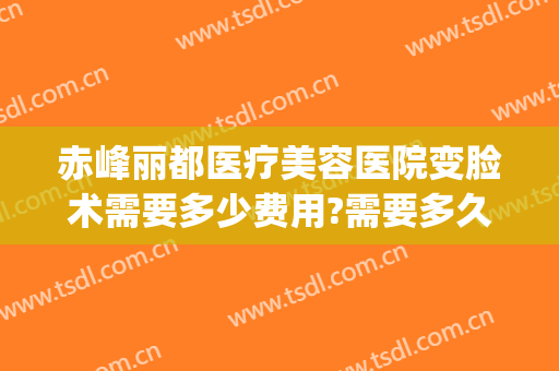 赤峰丽都医疗美容医院变脸术需要多少费用?需要多久恢复?(赤峰丽都整形美容医院)