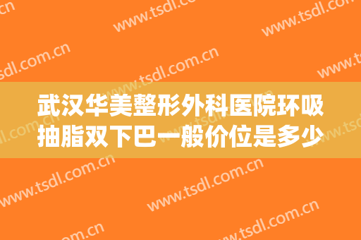 武汉华美整形外科医院环吸抽脂双下巴一般价位是多少?有哪些优势?(武汉整形吸脂哪里)