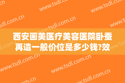 西安画美医疗美容医院卧蚕再造一般价位是多少钱?效果怎么样?(卧蚕整形手术医院)