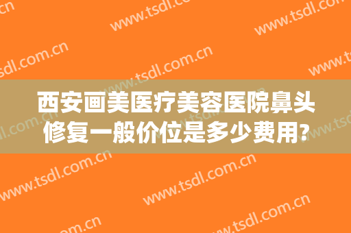 西安画美医疗美容医院鼻头修复一般价位是多少费用?靠谱吗?(医美整鼻子多少钱)