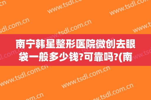 南宁韩星整形医院微创去眼袋一般多少钱?可靠吗?(南方医院做眼袋多少钱)