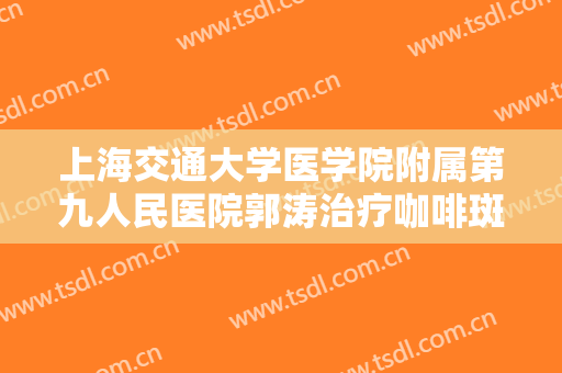 上海交通大学医学院附属第九人民医院郭涛治疗咖啡斑大楷需要多少费用?可靠吗?