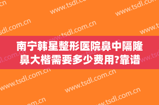 南宁韩星整形医院鼻中隔隆鼻大楷需要多少费用?靠谱吗?(南宁隆鼻费用多少东方好不好)