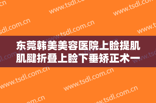 东莞韩美美容医院上睑提肌肌腱折叠上睑下垂矫正术一般多少费用?靠谱吗?