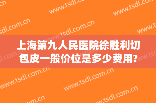 上海第九人民医院徐胜利切包皮一般价位是多少费用?需要多久恢复?(上海第九人民医院拉皮多少钱)