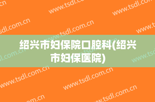 绍兴市妇保院口腔科(绍兴市妇保医院)