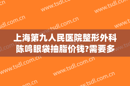 上海第九人民医院整形外科陈鸣眼袋抽脂价钱?需要多久恢复?(上海第九整形美容医院金蓉医生)