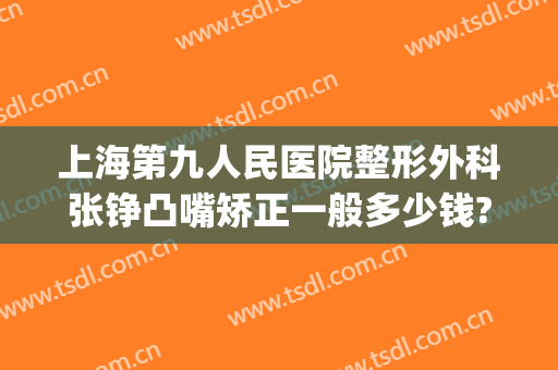 上海第九人民医院整形外科张铮凸嘴矫正一般多少钱?有哪些优势?(上海市第九人民医院 整形)