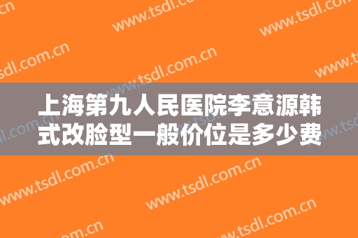 上海第九人民医院李意源韩式改脸型一般价位是多少费用?可靠吗?