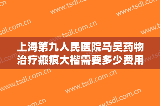 上海第九人民医院马昊药物治疗瘢痕大楷需要多少费用?贵不贵?