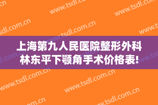 上海第九人民医院整形外科林东平下颚角手术价格表!效果怎么样?(上海九院下颌角手术最好的医生)