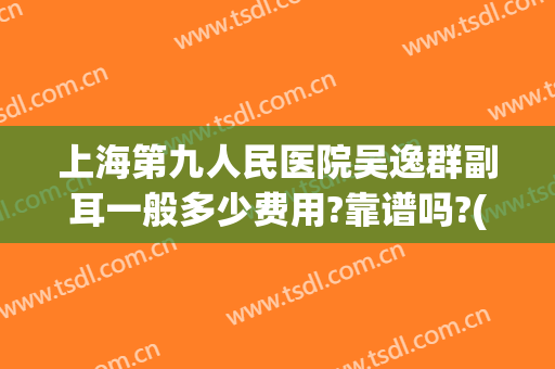上海第九人民医院吴逸群副耳一般多少费用?靠谱吗?(上海第九人民医院吴逸群主任)