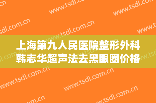 上海第九人民医院整形外科韩志华超声法去黑眼圈价格表!可靠吗?(上海第九医院眼部整形最好的医生)