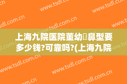 上海九院医院董幼镕鼻型要多少钱?可靠吗?(上海九院整个鼻子多少钱)